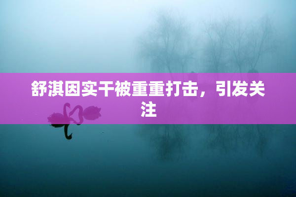 舒淇因实干被重重打击，引发关注