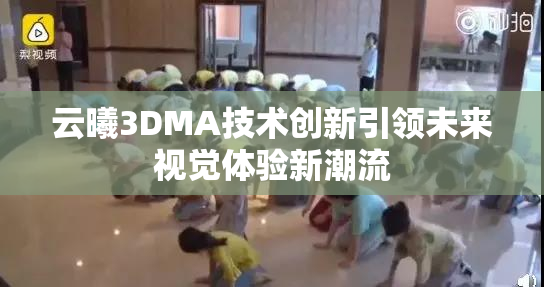 云曦3DMA技术创新引领未来视觉体验新潮流