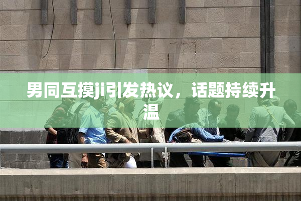 男同互摸ji引发热议，话题持续升温