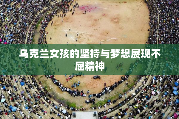 乌克兰女孩的坚持与梦想展现不屈精神