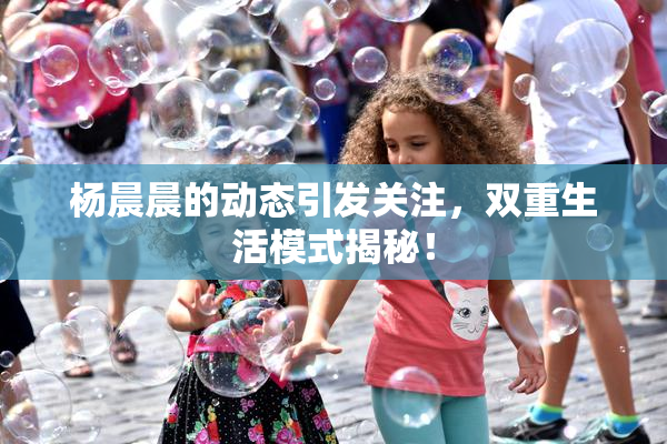 杨晨晨的动态引发关注，双重生活模式揭秘！