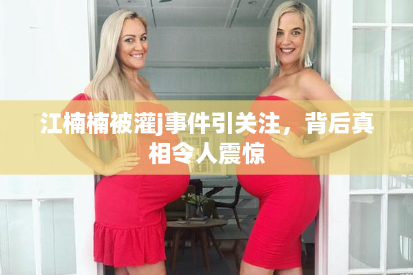 江楠楠被灌j事件引关注，背后真相令人震惊