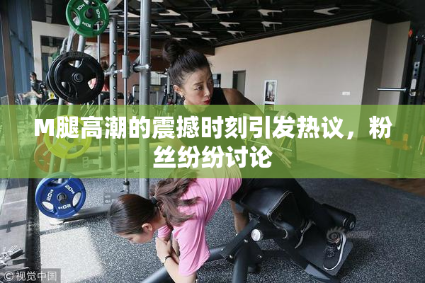 M腿高潮的震撼时刻引发热议，粉丝纷纷讨论