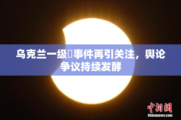 乌克兰一级婬事件再引关注，舆论争议持续发酵