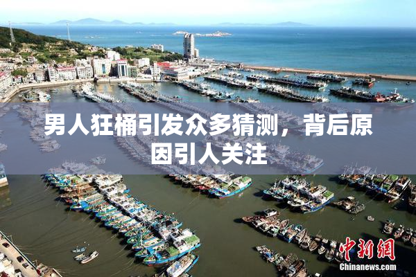 男人狂桶引发众多猜测，背后原因引人关注
