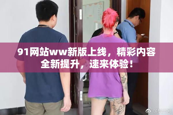 91网站ww新版上线，精彩内容全新提升，速来体验！