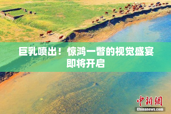 巨乳喷出！惊鸿一瞥的视觉盛宴即将开启