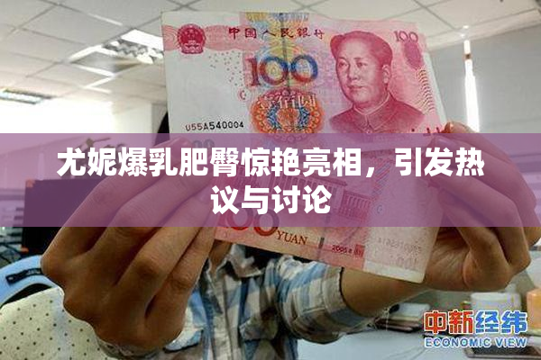 尤妮爆乳肥臀惊艳亮相，引发热议与讨论
