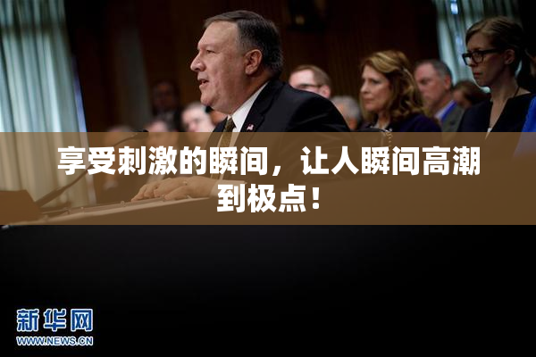 享受刺激的瞬间，让人瞬间高潮到极点！