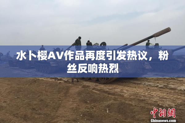 水卜樱AV作品再度引发热议，粉丝反响热烈