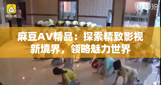 麻豆AV精品：探索精致影视新境界，领略魅力世界