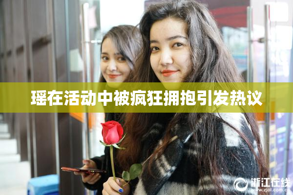 瑶在活动中被疯狂拥抱引发热议
