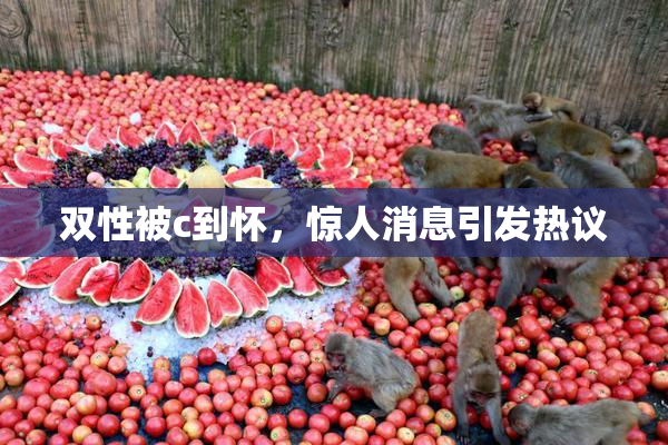 双性被c到怀，惊人消息引发热议