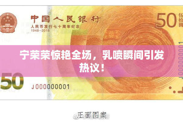 宁荣荣惊艳全场，乳喷瞬间引发热议！