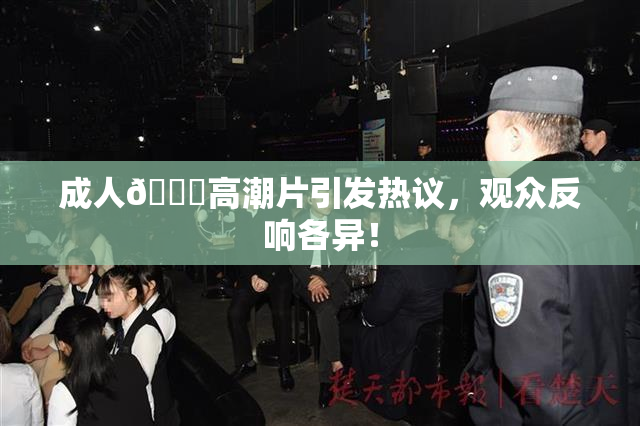 成人🔞高潮片引发热议，观众反响各异！