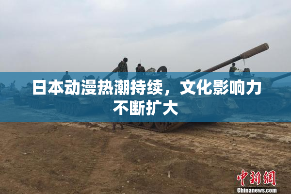 日本动漫热潮持续，文化影响力不断扩大
