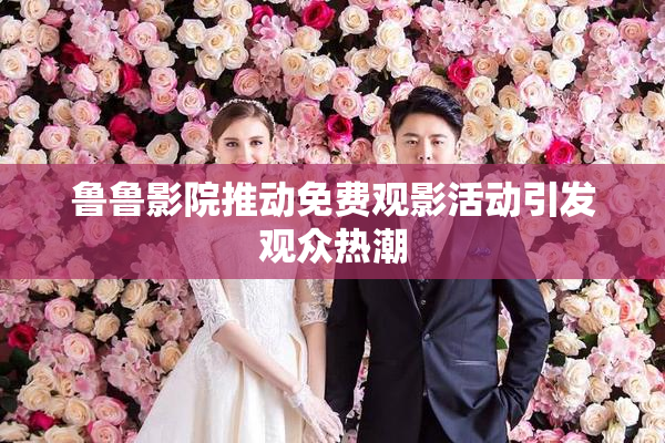 鲁鲁影院推动免费观影活动引发观众热潮
