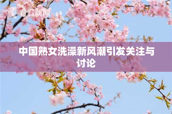 中国熟女洗澡新风潮引发关注与讨论