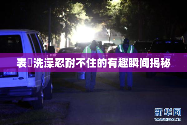 表妺洗澡忍耐不住的有趣瞬间揭秘