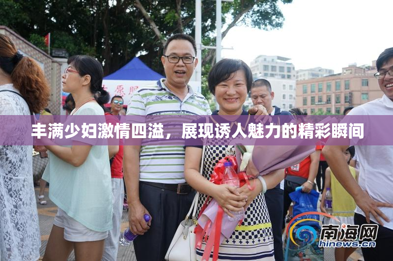 丰满少妇激情四溢，展现诱人魅力的精彩瞬间