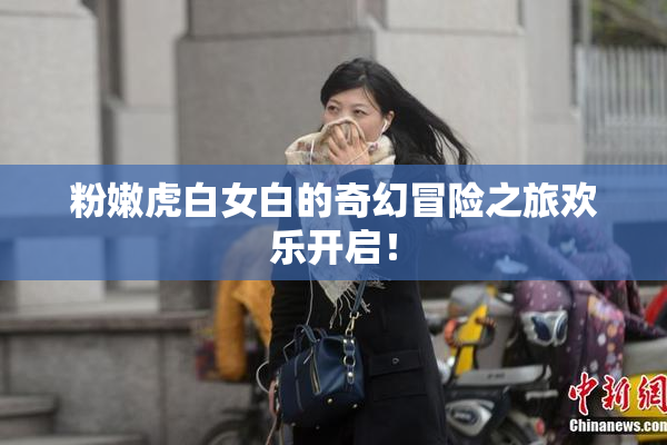 粉嫩虎白女白的奇幻冒险之旅欢乐开启！