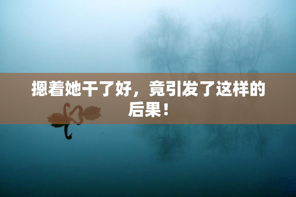 摁着她干了好，竟引发了这样的后果！