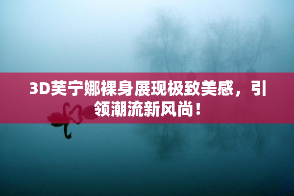 3D芙宁娜裸身展现极致美感，引领潮流新风尚！