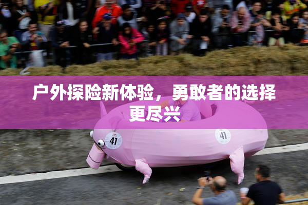 户外探险新体验，勇敢者的选择更尽兴