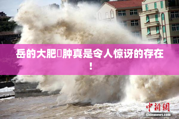 岳的大肥坹肿真是令人惊讶的存在！