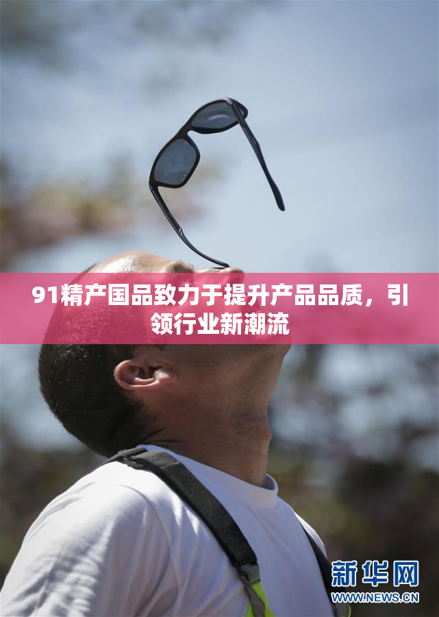 91精产国品致力于提升产品品质，引领行业新潮流