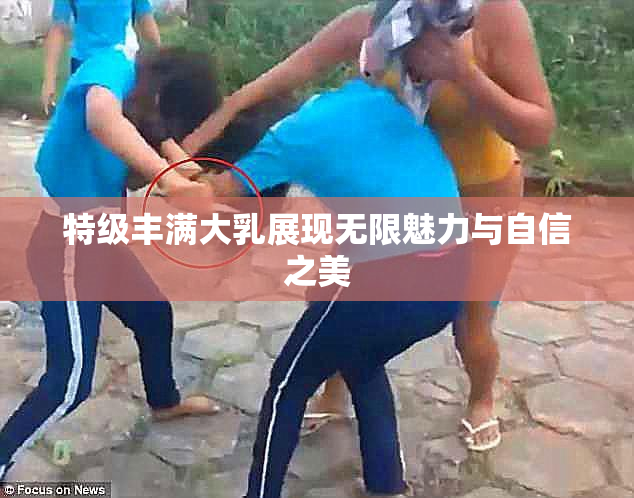 特级丰满大乳展现无限魅力与自信之美