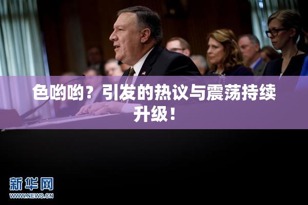 色哟哟？引发的热议与震荡持续升级！