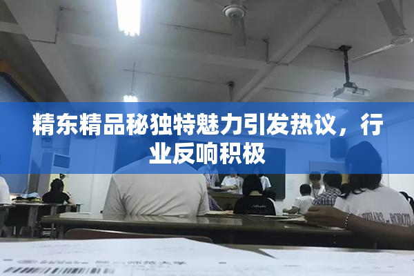 精东精品秘独特魅力引发热议，行业反响积极