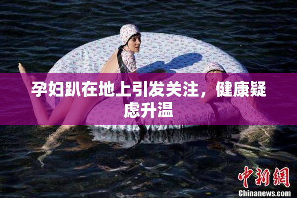 孕妇趴在地上引发关注，健康疑虑升温