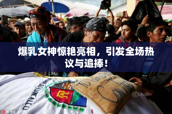 爆乳女神惊艳亮相，引发全场热议与追捧！