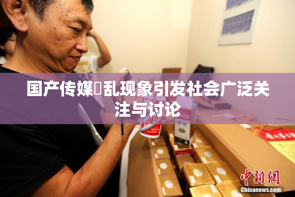 国产传媒婬乱现象引发社会广泛关注与讨论