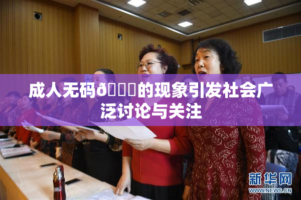 成人无码🔞的现象引发社会广泛讨论与关注