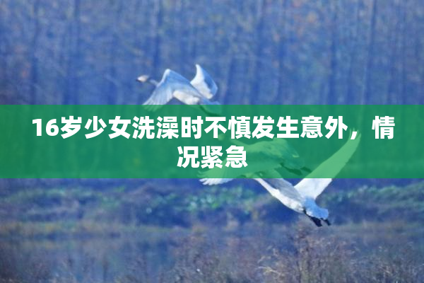 16岁少女洗澡时不慎发生意外，情况紧急
