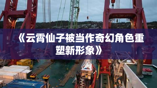 《云霄仙子被当作奇幻角色重塑新形象》