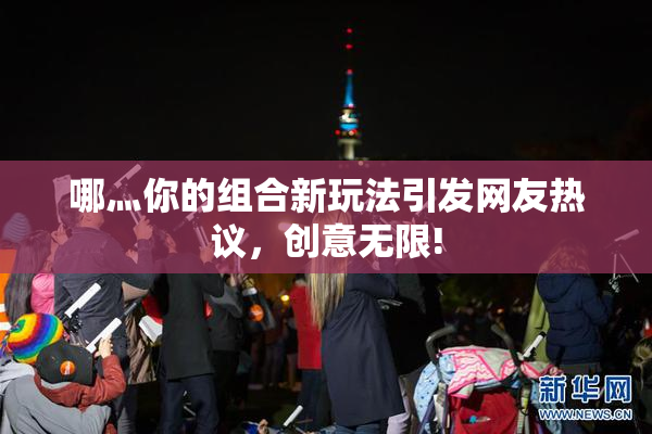 哪灬你的组合新玩法引发网友热议，创意无限!