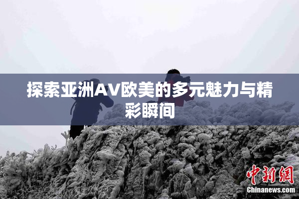 探索亚洲AV欧美的多元魅力与精彩瞬间