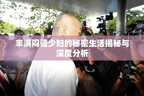 丰满闷骚少妇的秘密生活揭秘与深度分析