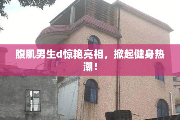 腹肌男生d惊艳亮相，掀起健身热潮！
