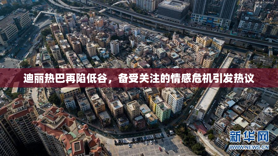 迪丽热巴再陷低谷，备受关注的情感危机引发热议