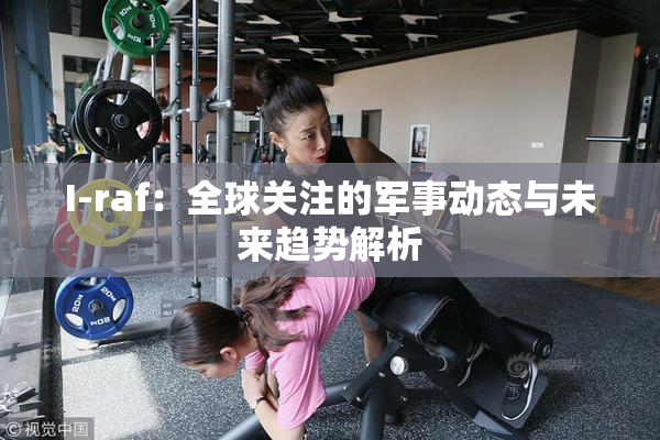 I-raf：全球关注的军事动态与未来趋势解析