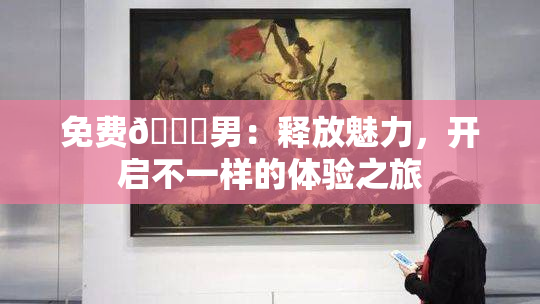 免费🔞男：释放魅力，开启不一样的体验之旅