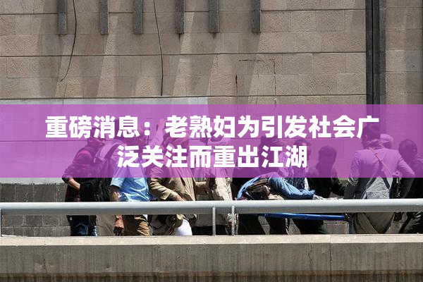 重磅消息：老熟妇为引发社会广泛关注而重出江湖
