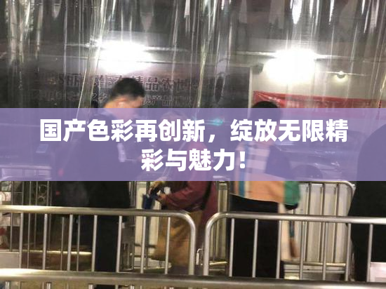 国产色彩再创新，绽放无限精彩与魅力！