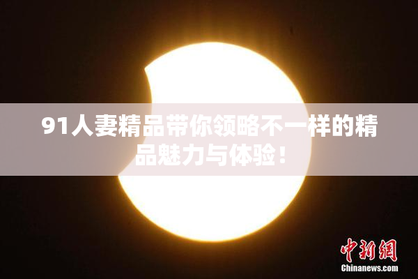 91人妻精品带你领略不一样的精品魅力与体验！