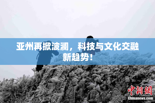 亚州再掀波澜，科技与文化交融新趋势！